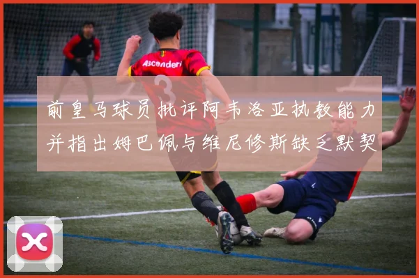 前皇马球员批评阿韦洛亚执教能力并指出姆巴佩与维尼修斯缺乏默契