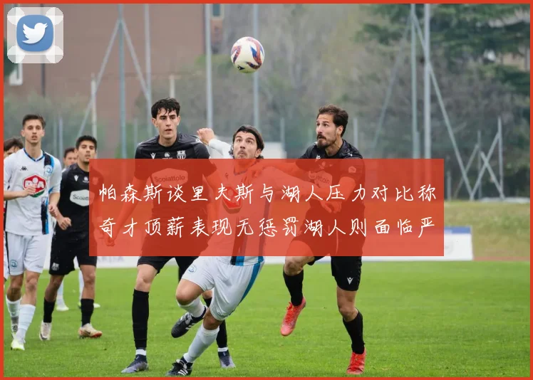 帕森斯谈里夫斯与湖人压力对比称奇才顶薪表现无惩罚湖人则面临严格审视