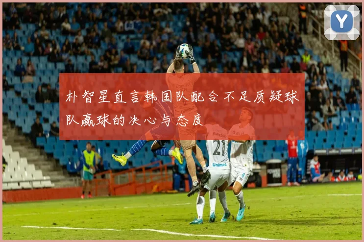 朴智星直言韩国队配合不足质疑球队赢球的决心与态度