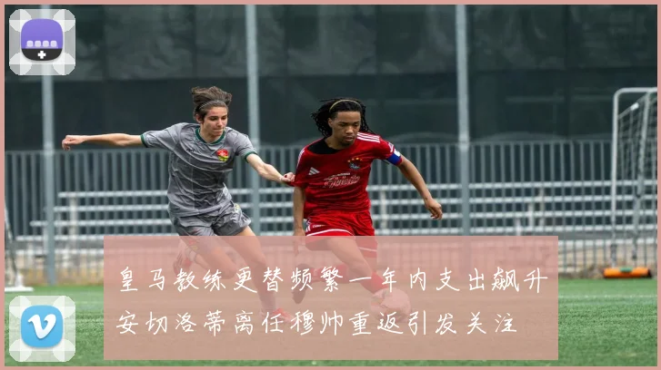 皇马教练更替频繁一年内支出飙升安切洛蒂离任穆帅重返引发关注
