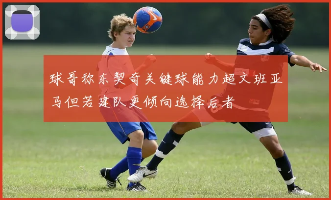 球哥称东契奇关键球能力超文班亚马但若建队更倾向选择后者