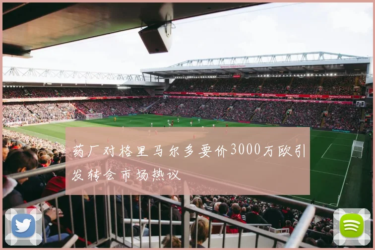 药厂对格里马尔多要价3000万欧引发转会市场热议