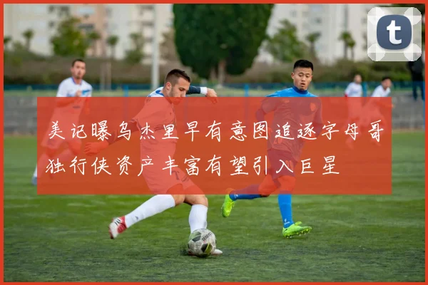 美记曝乌杰里早有意图追逐字母哥独行侠资产丰富有望引入巨星