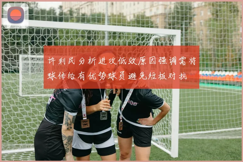 许利民分析进攻低效原因强调需将球传给有优势球员避免短板对抗