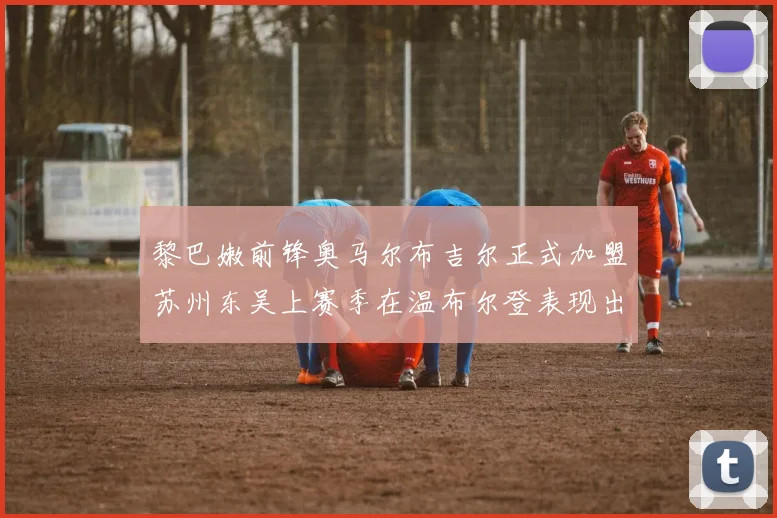 黎巴嫩前锋奥马尔布吉尔正式加盟苏州东吴上赛季在温布尔登表现出色