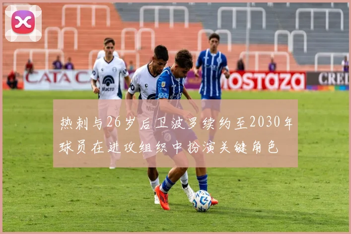 热刺与26岁后卫波罗续约至2030年球员在进攻组织中扮演关键角色