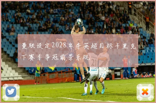 曼联设定2028年夺英超目标卡里克下赛季争冠前景乐观