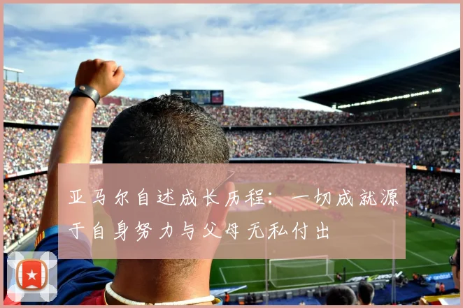 亚马尔自述成长历程：一切成就源于自身努力与父母无私付出