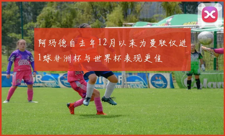 阿玛德自去年12月以来为曼联仅进1球非洲杯与世界杯表现更佳