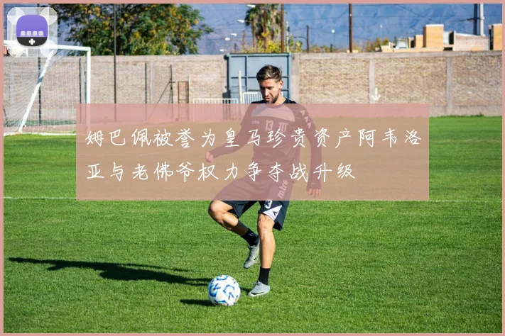 姆巴佩被誉为皇马珍贵资产阿韦洛亚与老佛爷权力争夺战升级