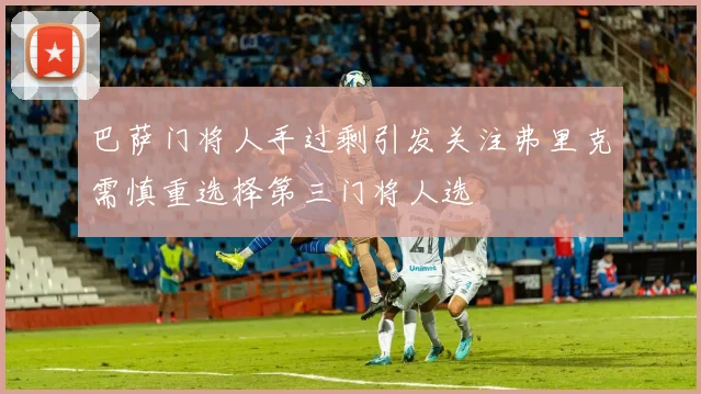 巴萨门将人手过剩引发关注弗里克需慎重选择第三门将人选