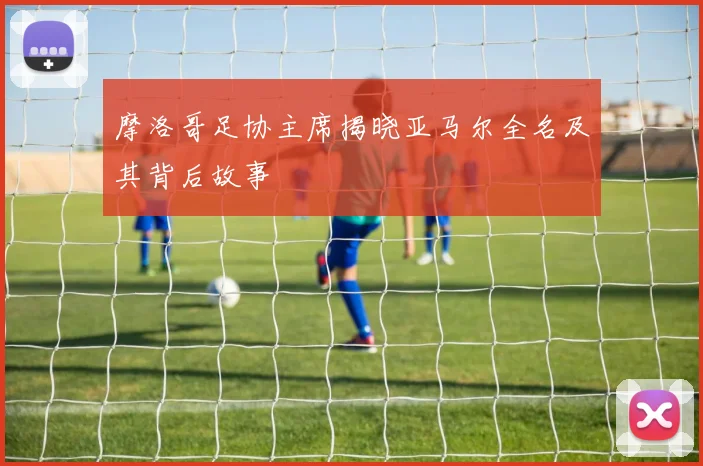 摩洛哥足协主席揭晓亚马尔全名及其背后故事