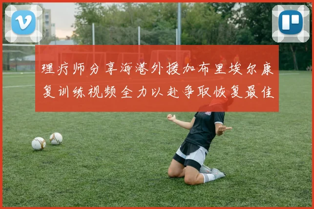理疗师分享海港外援加布里埃尔康复训练视频全力以赴争取恢复最佳状态