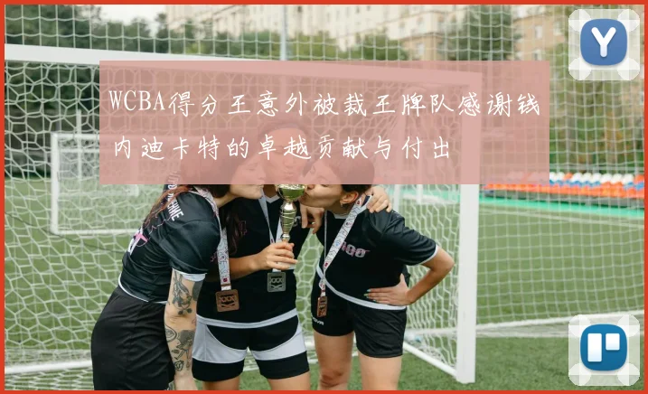 WCBA得分王意外被裁王牌队感谢钱内迪卡特的卓越贡献与付出