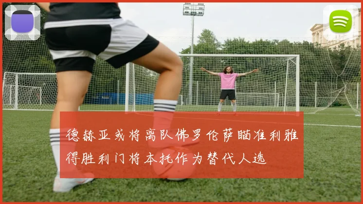 德赫亚或将离队佛罗伦萨瞄准利雅得胜利门将本托作为替代人选