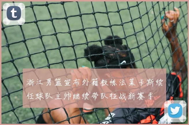 浙江男篮宣布外籍教练法莱卡斯续任球队主帅继续带队征战新赛季