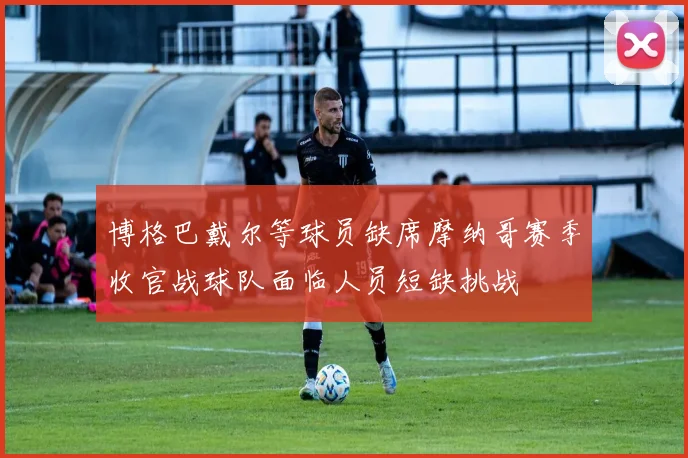博格巴戴尔等球员缺席摩纳哥赛季收官战球队面临人员短缺挑战