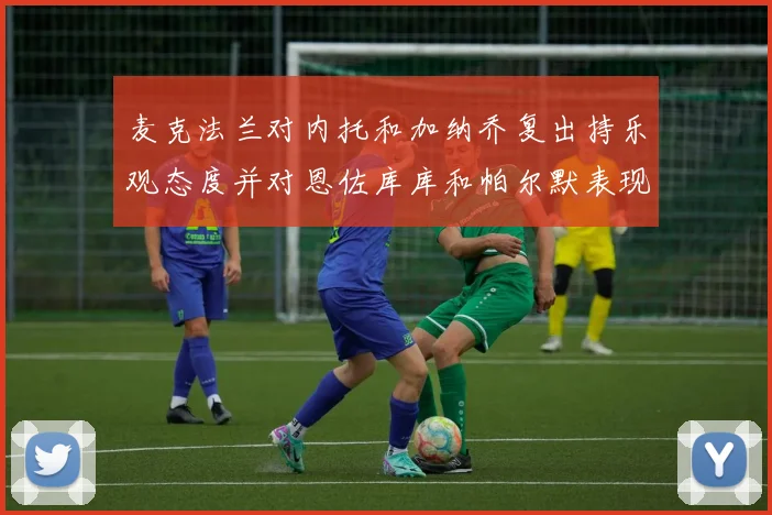 麦克法兰对内托和加纳乔复出持乐观态度并对恩佐库库和帕尔默表现表示满意