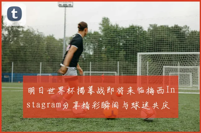 明日世界杯揭幕战即将来临梅西Instagram分享精彩瞬间与球迷共庆