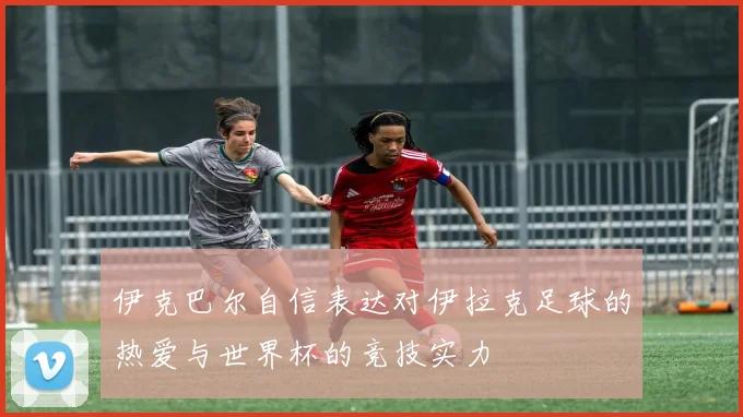 伊克巴尔自信表达对伊拉克足球的热爱与世界杯的竞技实力