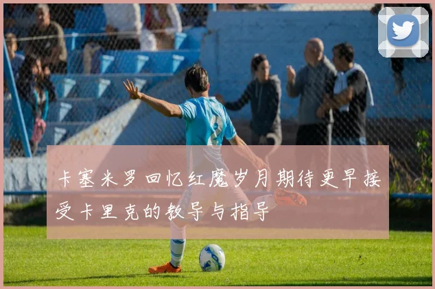 卡塞米罗回忆红魔岁月期待更早接受卡里克的教导与指导