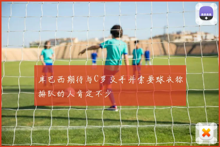 库巴西期待与C罗交手并索要球衣称排队的人肯定不少