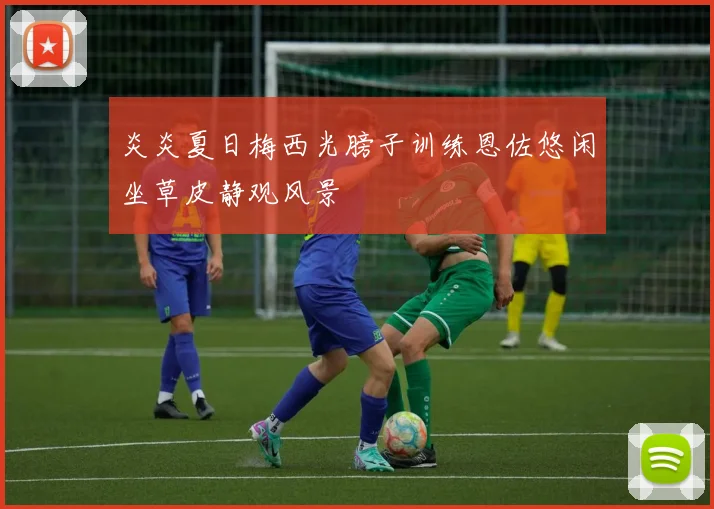 炎炎夏日梅西光膀子训练恩佐悠闲坐草皮静观风景
