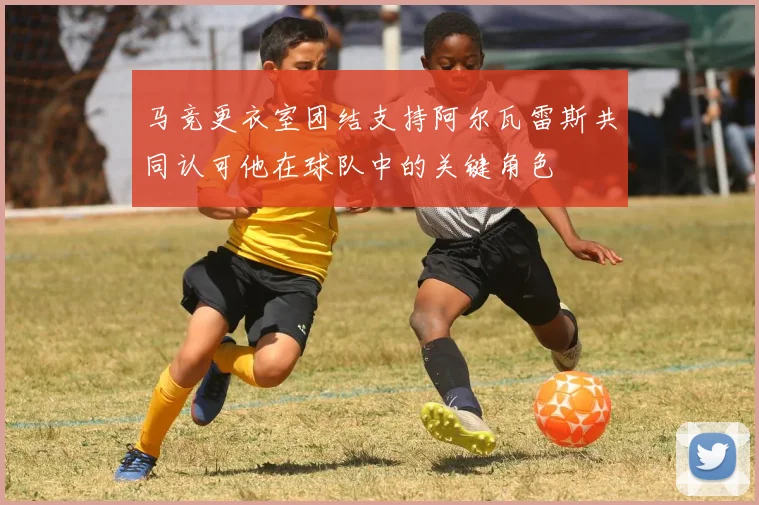马竞更衣室团结支持阿尔瓦雷斯共同认可他在球队中的关键角色