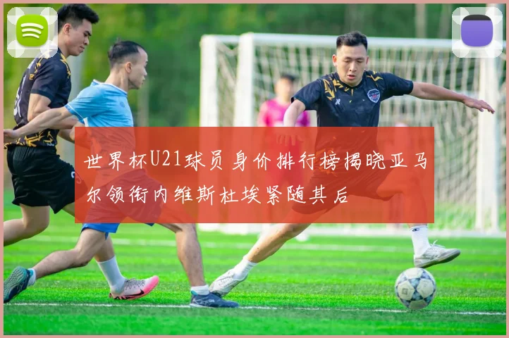 世界杯U21球员身价排行榜揭晓亚马尔领衔内维斯杜埃紧随其后