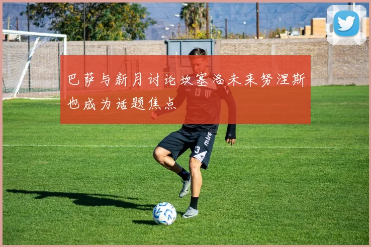 巴萨与新月讨论坎塞洛未来努涅斯也成为话题焦点